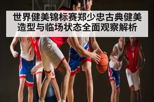 世界健美锦标赛郑少忠古典健美造型与临场状态全面观察解析