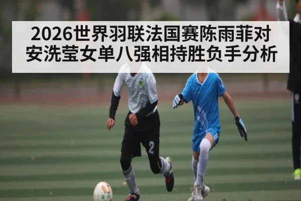 2026世界羽联法国赛陈雨菲对安洗莹女单八强相持胜负手分析